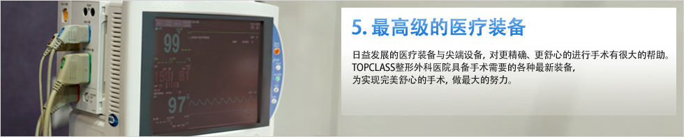 5. 最高级的医疗装备 日益发展的医疗装备与尖端设备，对更精确、更舒心的进行手术有很大的帮助。TOPCLASS整形外科医院具备手术需要的各种最新装备，为实现完美舒心的手术，做最大的努力。