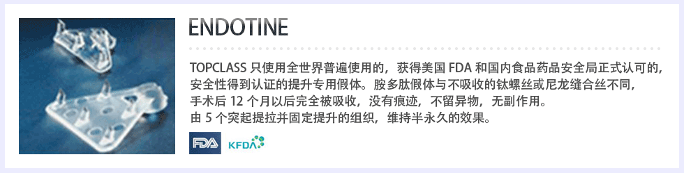 ENDOTINE topclass只使用全世界普遍使用的，获得美国FDA和国内食品药品安全局正式认可的，安全性得到认证的提升专用假体。胺多肽假体与不吸收的钛螺丝或尼龙缝合丝不同，手术后12个月以后完全被吸收，没有痕迹，不留异物，无副作用。由5个突起提拉并固定提升的组织，维持半永久的效果。 FDA, KFDA