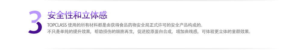 3 安全性和立体感 TOPCLASS使用的所有材料都是由获得食品药物安全局正式许可的安全产品构成的。不只是单纯的提升效果，帮助损伤的细胞再生，促进胶原蛋白合成，增加曲线感，可体验更立体的童颜效果。